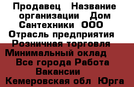 Продавец › Название организации ­ Дом Сантехники, ООО › Отрасль предприятия ­ Розничная торговля › Минимальный оклад ­ 1 - Все города Работа » Вакансии   . Кемеровская обл.,Юрга г.